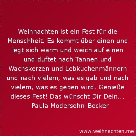 Weihnachten ist ein Fest für die Menschheit. Es kommt über einen und legt sich warm und weich auf einen und duftet nach Tannen und Wachskerzen und Lebkuchenmännern und nach vielem, was es gab und nach vielem, was es geben wird. Genieße dieses Fest! Das wünscht Dir Dein...