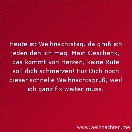 Heute ist Weihnachtstag, da grüß ich jeden den ich mag. Mein Geschenk, das kommt von Herzen, keine Rute soll dich schmerzen! Für Dich noch dieser schnelle Weihnachtsgruß, weil ich ganz fix weiter muss.