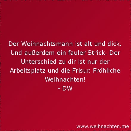 Der Weihnachtsmann ist alt und dick. Und außerdem ein fauler Strick. Der Unterschied zu dir ist nur der Arbeitsplatz und die Frisur. Fröhliche Weihnachten!