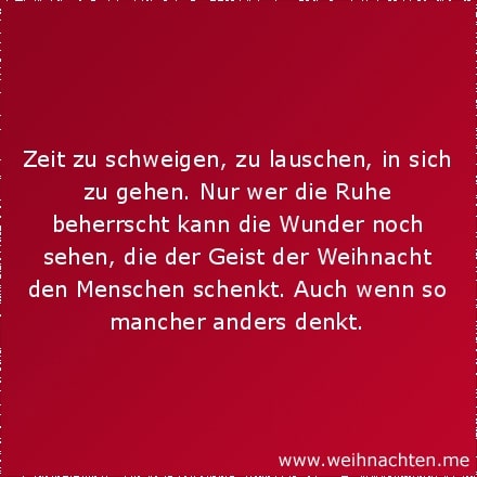 Zeit zu schweigen, zu lauschen, in sich zu gehen. Nur wer die Ruhe beherrscht kann die Wunder noch sehen, die der Geist der Weihnacht den Menschen schenkt. Auch wenn so mancher anders denkt.