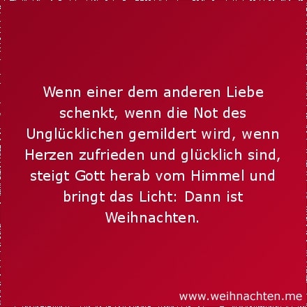 Wenn einer dem anderen Liebe schenkt, wenn die Not des Unglücklichen gemildert wird, wenn Herzen zufrieden und glücklich sind, steigt Gott herab vom Himmel und bringt das Licht: Dann ist Weihnachten.