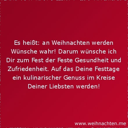 Es heißt: an Weihnachten werden Wünsche wahr! Darum wünsche ich Dir zum Fest der Feste Gesundheit und Zufriedenheit. Auf das Deine Festtage ein kulinarischer Genuss im Kreise Deiner Liebsten werden!