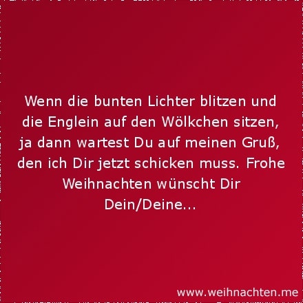 Wenn die bunten Lichter blitzen und die Englein auf den Wölkchen sitzen, ja dann wartest Du auf meinen Gruß, den ich Dir jetzt schicken muss. Frohe Weihnachten wünscht Dir Dein/Deine...