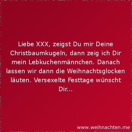 Liebe XXX, zeigst Du mir Deine Christbaumkugeln, dann zeig ich Dir mein Lebkuchenmännchen. Danach lassen wir dann die Weihnachtsglocken läuten. Versexelte Festtage wünscht Dir...