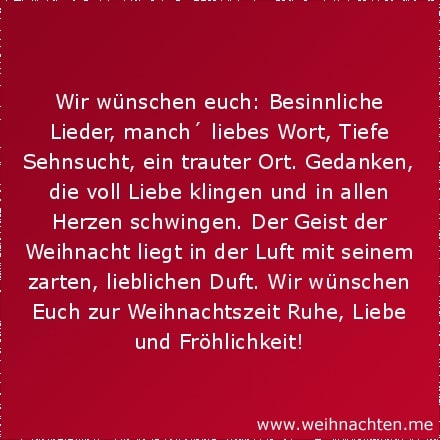 Wir wünschen euch: Besinnliche Lieder, manch´ liebes Wort, Tiefe Sehnsucht, ein trauter Ort. Gedanken, die voll Liebe klingen und in allen Herzen schwingen. Der Geist der Weihnacht liegt in der Luft mit seinem zarten, lieblichen Duft. Wir wünschen Euch zur Weihnachtszeit Ruhe, Liebe und Fröhlichkeit!