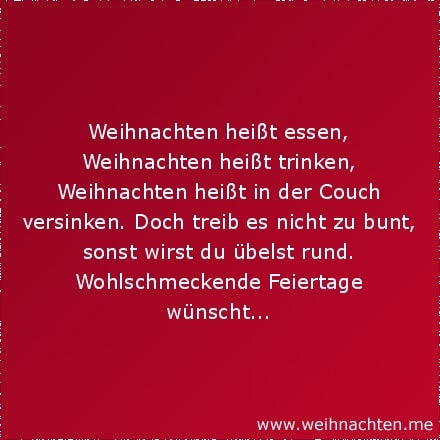 Weihnachten heißt essen, Weihnachten heißt trinken, Weihnachten heißt in der Couch versinken. Doch treib es nicht zu bunt, sonst wirst du übelst rund. Wohlschmeckende Feiertage wünscht...